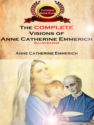 cover image of The Complete Visions of Anne Catherine Emmerich (Illustrated): the Lowly Life and Bitter Passion of Our Lord Jesus Christ and His Mother